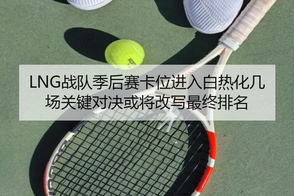 LNG战队季后赛卡位进入白热化几场关键对决或将改写最终排名